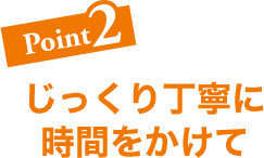 Point2 じっくり丁寧に時間をかけて